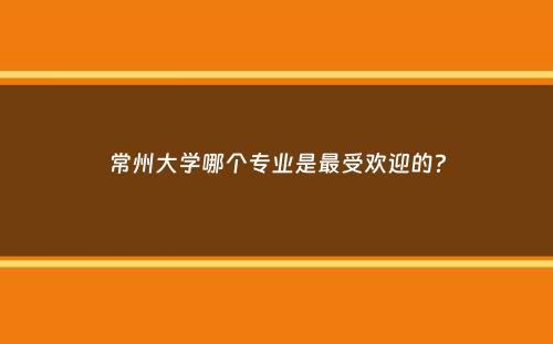 常州大学哪个专业是最受欢迎的？