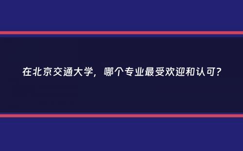 在北京交通大学，哪个专业最受欢迎和认可？