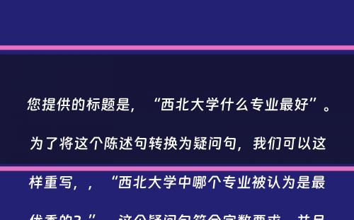 您提供的标题是，“西北大学什么专业最好”。为了将这个陈述句转换为疑问句，我们可以这样重写，，“西北大学中哪个专业被认为是最优秀的？”，这个疑问句符合字数要求，并且使用了疑问词“哪个”，使得句子成为问题形式。同时，也保留了原句的核心信息，即询问西北大学中最好的专业。