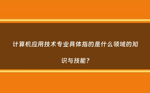 计算机应用技术专业具体指的是什么领域的知识与技能？