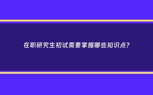 在职研究生初试需要掌握哪些知识点？