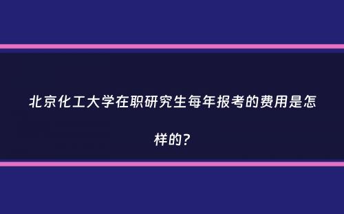 北京化工大学在职研究生每年报考的费用是怎样的？