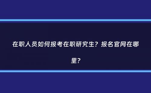 在职人员如何报考在职研究生？报名官网在哪里？