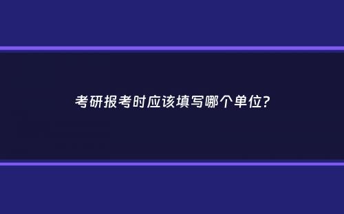 考研报考时应该填写哪个单位？