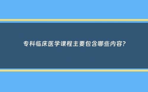 专科临床医学课程主要包含哪些内容？