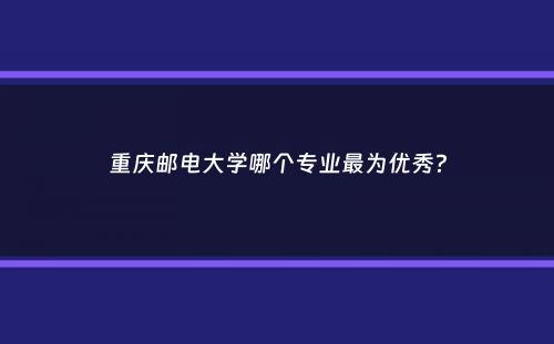 重庆邮电大学哪个专业最为优秀？