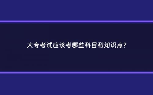 大专考试应该考哪些科目和知识点？