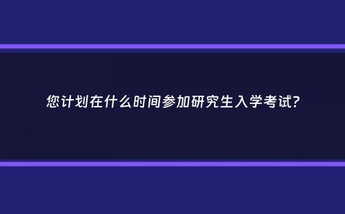 您计划在什么时间参加研究生入学考试？