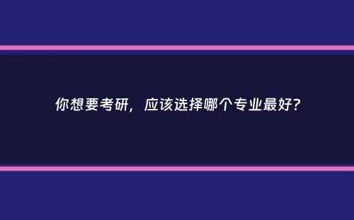 你想要考研，应该选择哪个专业最好？