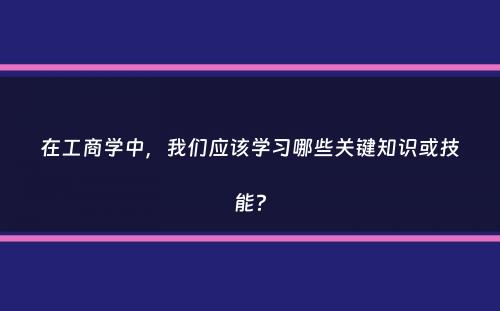 在工商学中，我们应该学习哪些关键知识或技能？