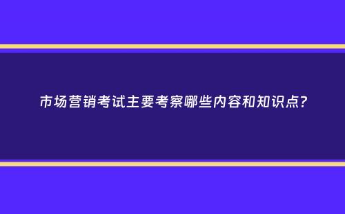 市场营销考试主要考察哪些内容和知识点？