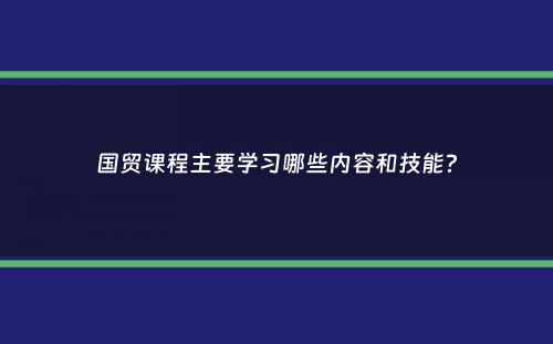 国贸课程主要学习哪些内容和技能？