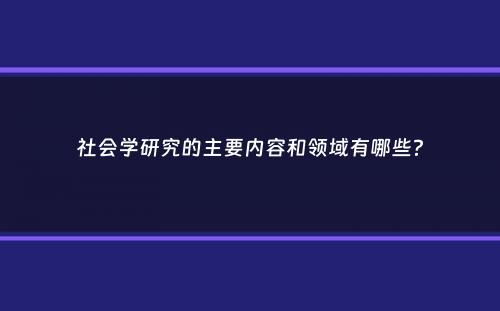 社会学研究的主要内容和领域有哪些？