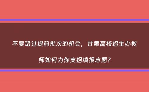 不要错过提前批次的机会，甘肃高校招生办教师如何为你支招填报志愿？