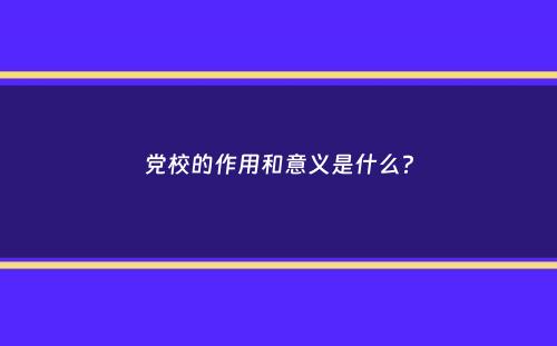 党校的作用和意义是什么？