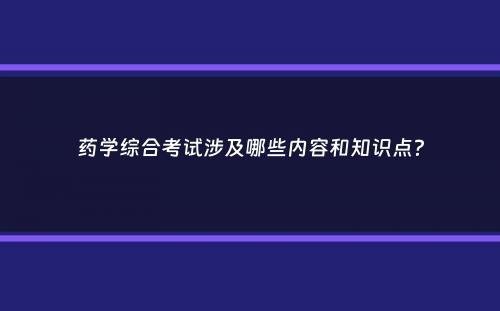 药学综合考试涉及哪些内容和知识点？