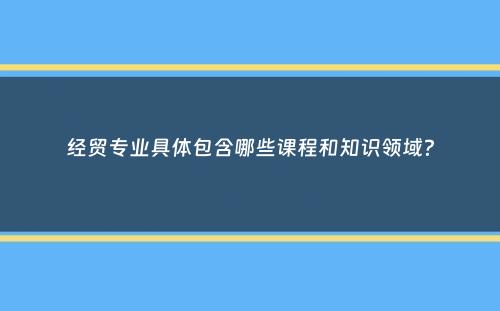 经贸专业具体包含哪些课程和知识领域？