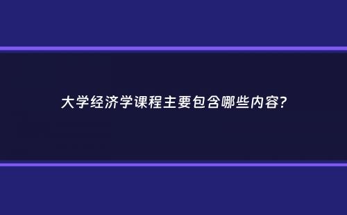 大学经济学课程主要包含哪些内容？