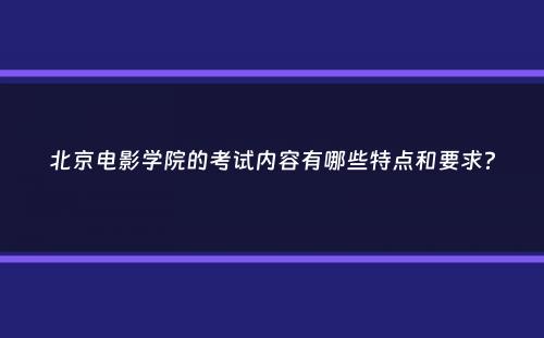 北京电影学院的考试内容有哪些特点和要求？