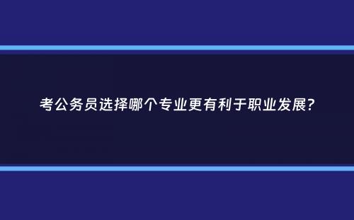 考公务员选择哪个专业更有利于职业发展？