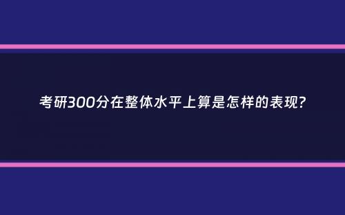 考研300分在整体水平上算是怎样的表现？