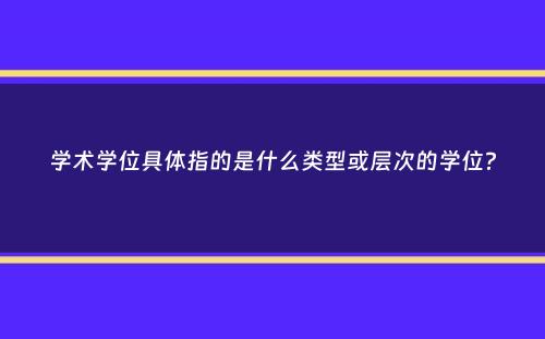 学术学位具体指的是什么类型或层次的学位？