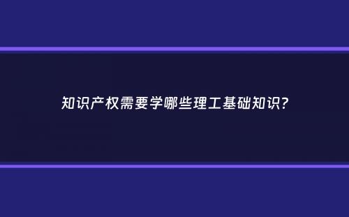 知识产权需要学哪些理工基础知识？