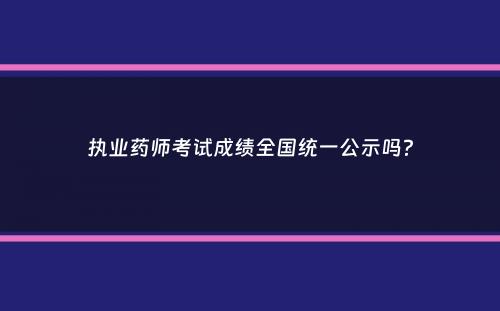 执业药师考试成绩全国统一公示吗？