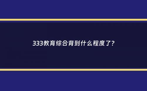 333教育综合背到什么程度了？