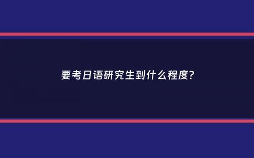 要考日语研究生到什么程度？