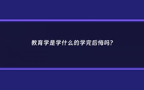 教育学是学什么的学完后悔吗？