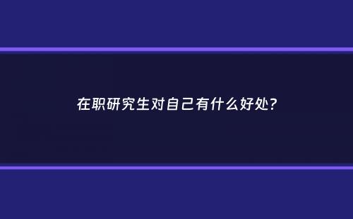 在职研究生对自己有什么好处？