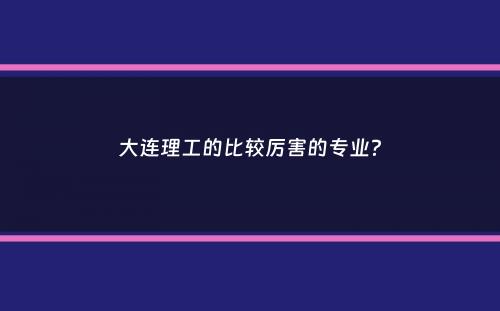 大连理工的比较厉害的专业？