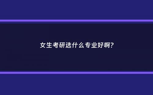 女生考研选什么专业好啊？