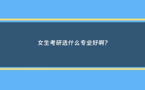 女生考研选什么专业好啊？