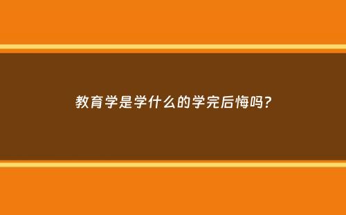 教育学是学什么的学完后悔吗？