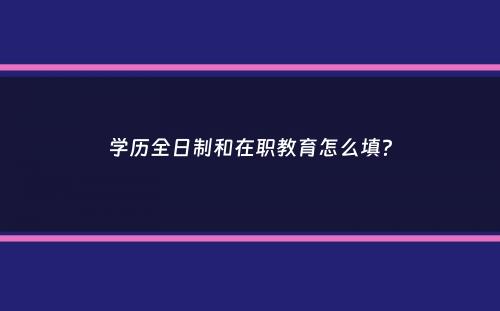 学历全日制和在职教育怎么填？