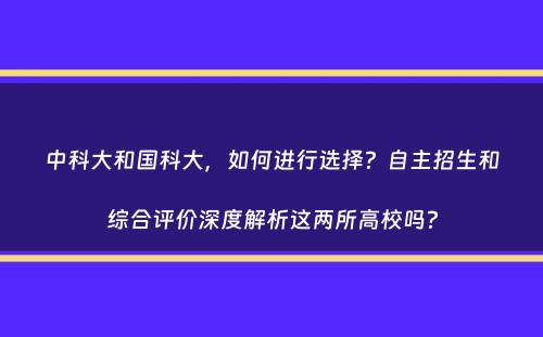 中科大和国科大，如何进行选择？自主招生和综合评价深度解析这两所高校吗？