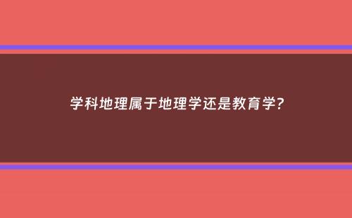 学科地理属于地理学还是教育学？