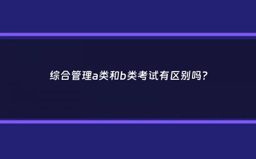 综合管理a类和b类考试有区别吗？