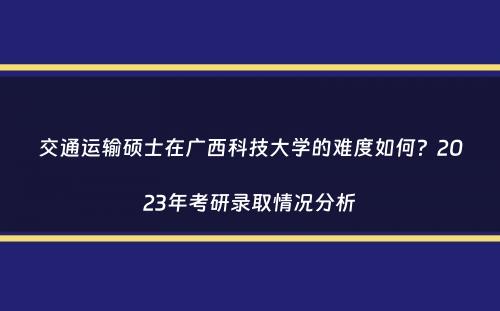 交通运输硕士在广西科技大学的难度如何？2023年考研录取情况分析