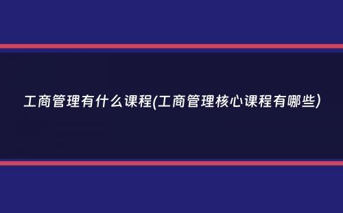 工商管理有什么课程(工商管理核心课程有哪些）