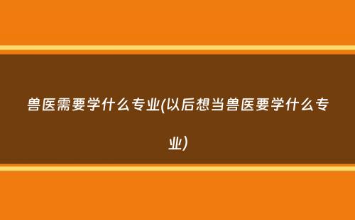 兽医需要学什么专业(以后想当兽医要学什么专业）