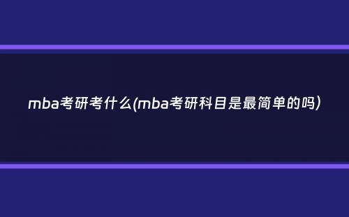 mba考研考什么(mba考研科目是最简单的吗）