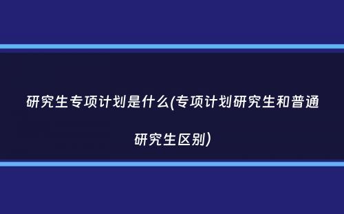 研究生专项计划是什么(专项计划研究生和普通研究生区别）