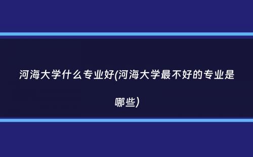 河海大学什么专业好(河海大学最不好的专业是哪些）