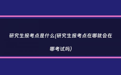 研究生报考点是什么(研究生报考点在哪就会在哪考试吗）