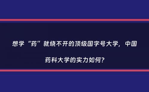 想学“药”就绕不开的顶级国字号大学，中国药科大学的实力如何？