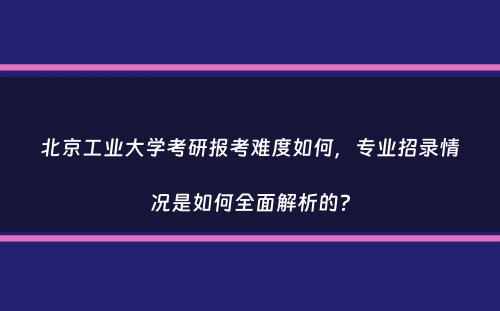 北京工业大学考研报考难度如何，专业招录情况是如何全面解析的？