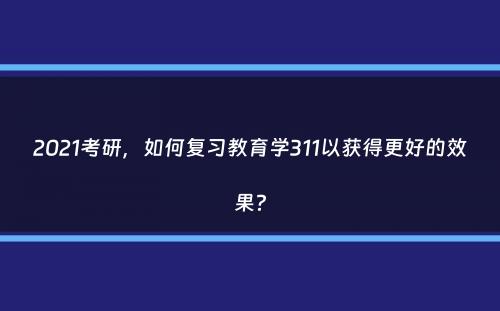 2021考研，如何复习教育学311以获得更好的效果？